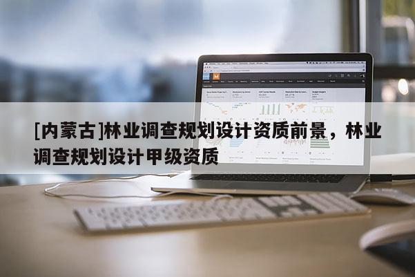 [內(nèi)蒙古]林業(yè)調(diào)查規(guī)劃設(shè)計(jì)資質(zhì)前景，林業(yè)調(diào)查規(guī)劃設(shè)計(jì)甲級(jí)資質(zhì)