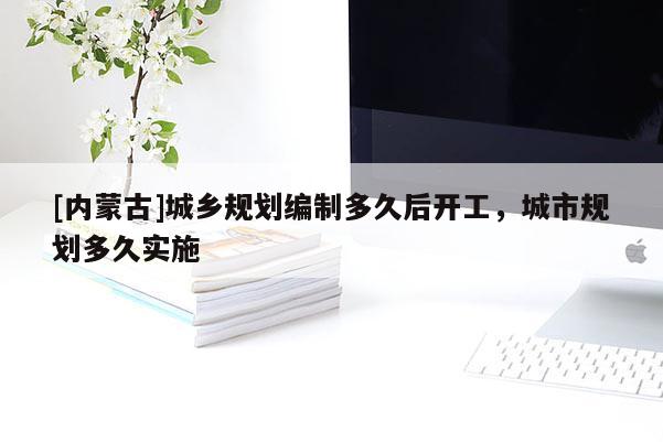 [內(nèi)蒙古]城鄉(xiāng)規(guī)劃編制多久后開(kāi)工，城市規(guī)劃多久實(shí)施
