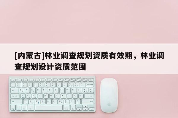 [內(nèi)蒙古]林業(yè)調(diào)查規(guī)劃資質(zhì)有效期，林業(yè)調(diào)查規(guī)劃設(shè)計資質(zhì)范圍