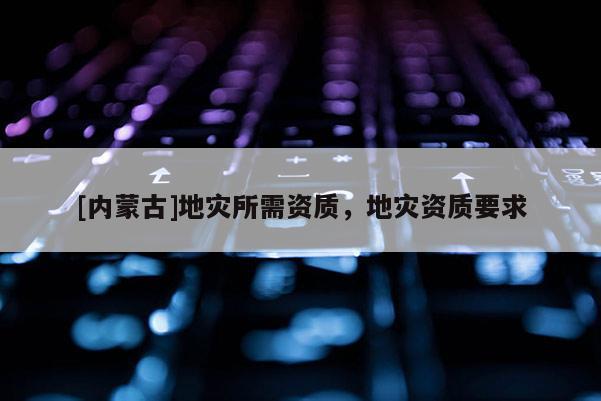 [內(nèi)蒙古]地災(zāi)所需資質(zhì)，地災(zāi)資質(zhì)要求