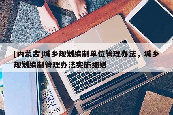 [內(nèi)蒙古]城鄉(xiāng)規(guī)劃編制單位管理辦法，城鄉(xiāng)規(guī)劃編制管理辦法實(shí)施細(xì)則
