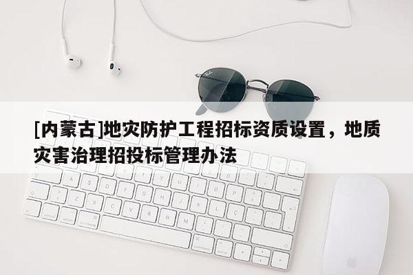 [內(nèi)蒙古]地災(zāi)防護工程招標(biāo)資質(zhì)設(shè)置，地質(zhì)災(zāi)害治理招投標(biāo)管理辦法