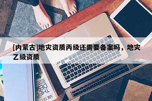 [內(nèi)蒙古]地災(zāi)資質(zhì)丙級(jí)還需要備案嗎，地災(zāi)乙級(jí)資質(zhì)