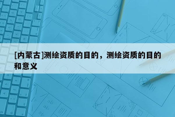 [內(nèi)蒙古]測繪資質(zhì)的目的，測繪資質(zhì)的目的和意義