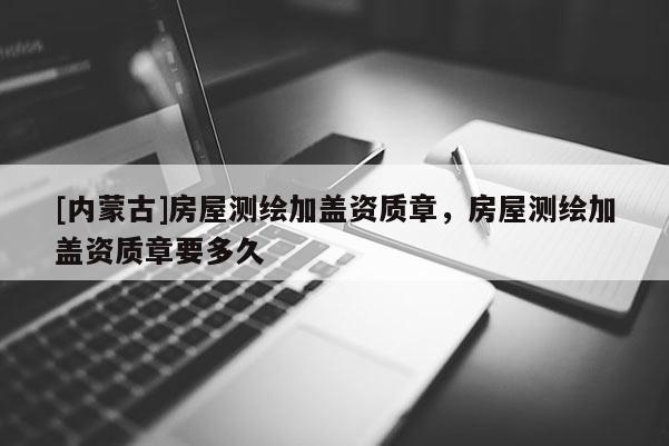 [內(nèi)蒙古]房屋測繪加蓋資質(zhì)章，房屋測繪加蓋資質(zhì)章要多久
