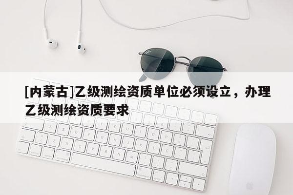 [內(nèi)蒙古]乙級測繪資質(zhì)單位必須設(shè)立，辦理乙級測繪資質(zhì)要求