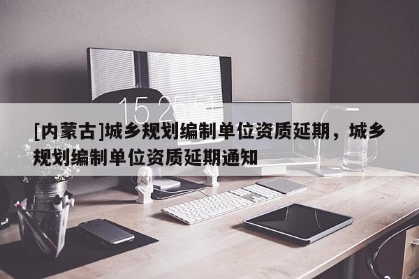 [內(nèi)蒙古]城鄉(xiāng)規(guī)劃編制單位資質(zhì)延期，城鄉(xiāng)規(guī)劃編制單位資質(zhì)延期通知