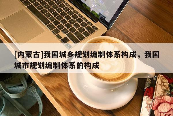 [內(nèi)蒙古]我國(guó)城鄉(xiāng)規(guī)劃編制體系構(gòu)成，我國(guó)城市規(guī)劃編制體系的構(gòu)成