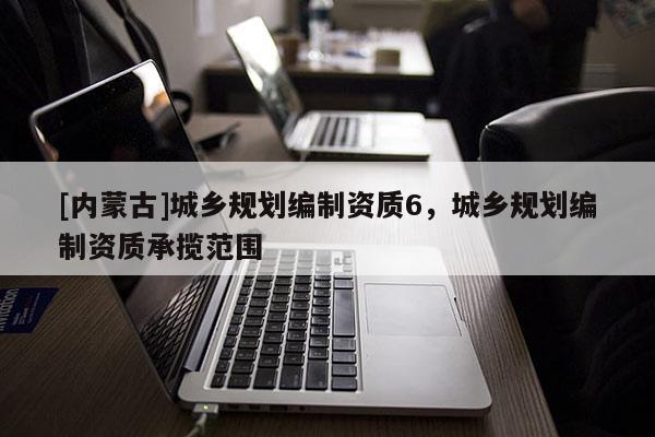 [內(nèi)蒙古]城鄉(xiāng)規(guī)劃編制資質(zhì)6，城鄉(xiāng)規(guī)劃編制資質(zhì)承攬范圍