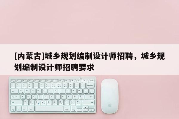 [內蒙古]城鄉(xiāng)規(guī)劃編制設計師招聘，城鄉(xiāng)規(guī)劃編制設計師招聘要求