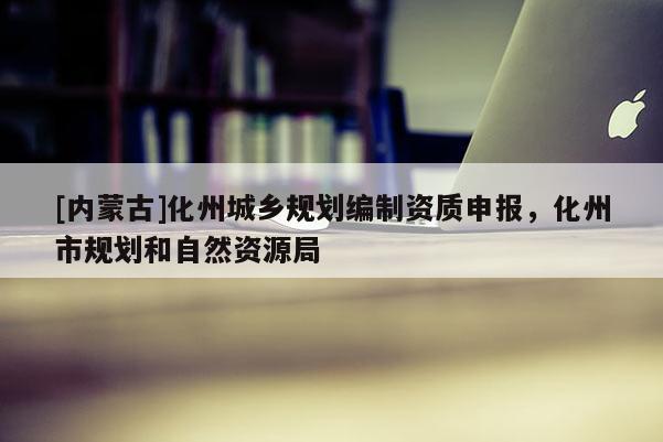 [內(nèi)蒙古]化州城鄉(xiāng)規(guī)劃編制資質(zhì)申報，化州市規(guī)劃和自然資源局