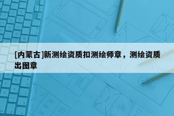 [內(nèi)蒙古]新測(cè)繪資質(zhì)扣測(cè)繪師章，測(cè)繪資質(zhì)出圖章