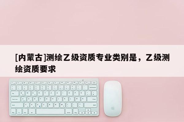 [內(nèi)蒙古]測繪乙級資質(zhì)專業(yè)類別是，乙級測繪資質(zhì)要求