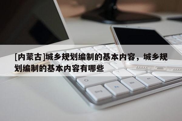 [內(nèi)蒙古]城鄉(xiāng)規(guī)劃編制的基本內(nèi)容，城鄉(xiāng)規(guī)劃編制的基本內(nèi)容有哪些