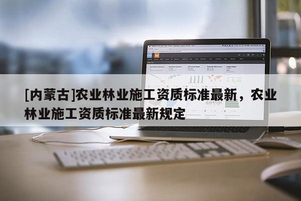 [內(nèi)蒙古]農(nóng)業(yè)林業(yè)施工資質(zhì)標(biāo)準(zhǔn)最新，農(nóng)業(yè)林業(yè)施工資質(zhì)標(biāo)準(zhǔn)最新規(guī)定