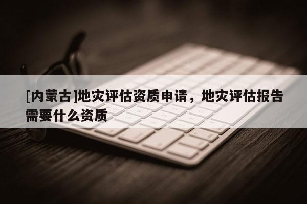 [內(nèi)蒙古]地災(zāi)評估資質(zhì)申請，地災(zāi)評估報(bào)告需要什么資質(zhì)