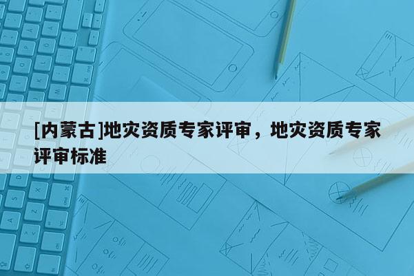 [內(nèi)蒙古]地災(zāi)資質(zhì)專家評(píng)審，地災(zāi)資質(zhì)專家評(píng)審標(biāo)準(zhǔn)