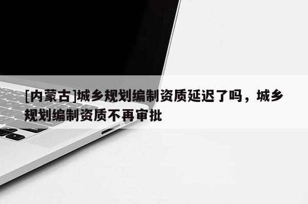 [內(nèi)蒙古]城鄉(xiāng)規(guī)劃編制資質(zhì)延遲了嗎，城鄉(xiāng)規(guī)劃編制資質(zhì)不再審批