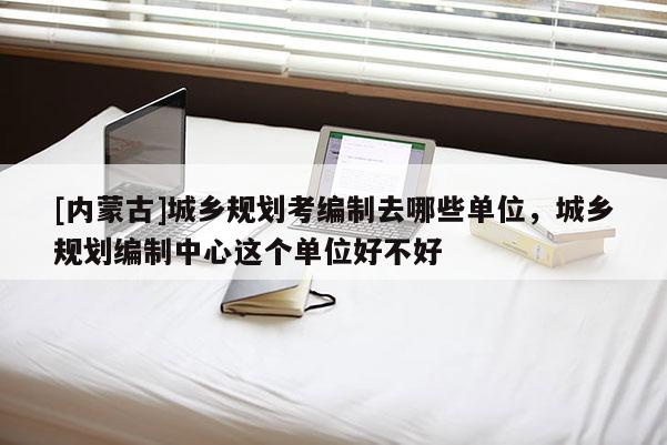 [內(nèi)蒙古]城鄉(xiāng)規(guī)劃考編制去哪些單位，城鄉(xiāng)規(guī)劃編制中心這個(gè)單位好不好