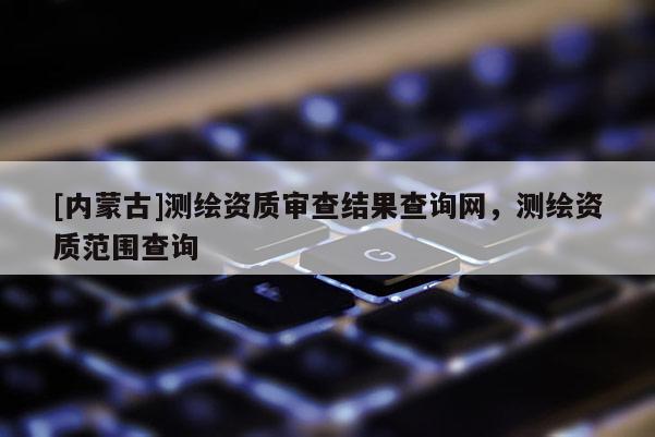[內(nèi)蒙古]測(cè)繪資質(zhì)審查結(jié)果查詢網(wǎng)，測(cè)繪資質(zhì)范圍查詢