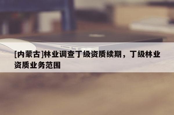 [內蒙古]林業(yè)調查丁級資質續(xù)期，丁級林業(yè)資質業(yè)務范圍