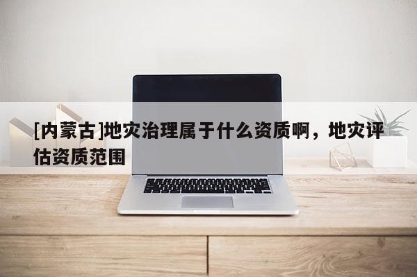 [內(nèi)蒙古]地災(zāi)治理屬于什么資質(zhì)啊，地災(zāi)評估資質(zhì)范圍
