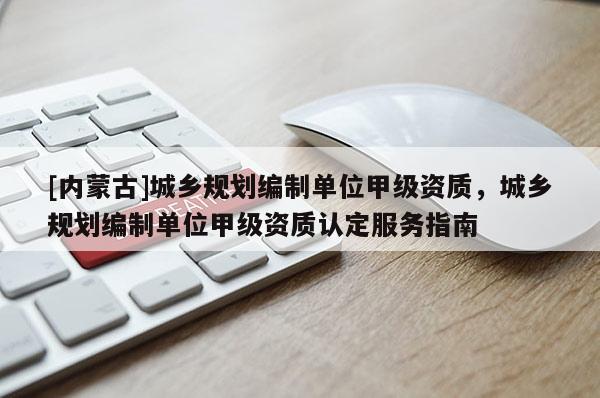 [內(nèi)蒙古]城鄉(xiāng)規(guī)劃編制單位甲級資質，城鄉(xiāng)規(guī)劃編制單位甲級資質認定服務指南