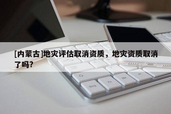 [內(nèi)蒙古]地災(zāi)評估取消資質(zhì)，地災(zāi)資質(zhì)取消了嗎?