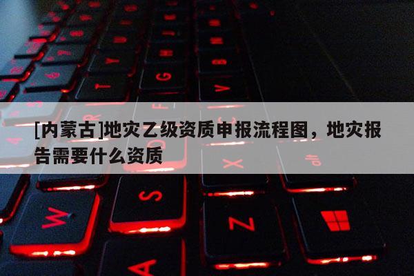 [內(nèi)蒙古]地災(zāi)乙級(jí)資質(zhì)申報(bào)流程圖，地災(zāi)報(bào)告需要什么資質(zhì)