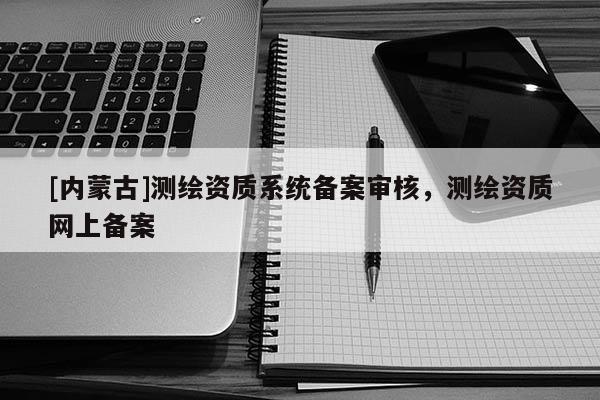 [內(nèi)蒙古]測(cè)繪資質(zhì)系統(tǒng)備案審核，測(cè)繪資質(zhì)網(wǎng)上備案