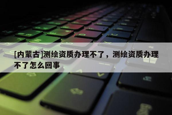 [內(nèi)蒙古]測繪資質(zhì)辦理不了，測繪資質(zhì)辦理不了怎么回事
