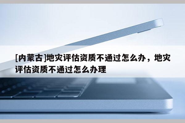 [內(nèi)蒙古]地災(zāi)評估資質(zhì)不通過怎么辦，地災(zāi)評估資質(zhì)不通過怎么辦理