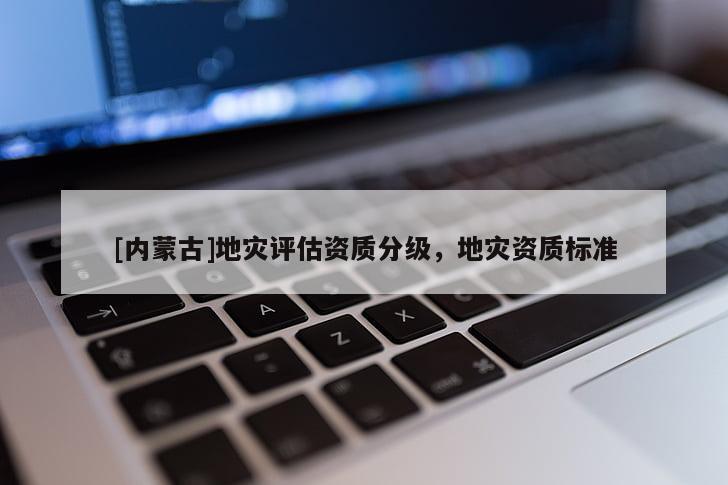 [內(nèi)蒙古]地災(zāi)評估資質(zhì)分級，地災(zāi)資質(zhì)標(biāo)準(zhǔn)