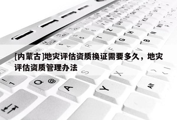 [內(nèi)蒙古]地災(zāi)評(píng)估資質(zhì)換證需要多久，地災(zāi)評(píng)估資質(zhì)管理辦法