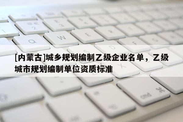 [內(nèi)蒙古]城鄉(xiāng)規(guī)劃編制乙級(jí)企業(yè)名單，乙級(jí)城市規(guī)劃編制單位資質(zhì)標(biāo)準(zhǔn)