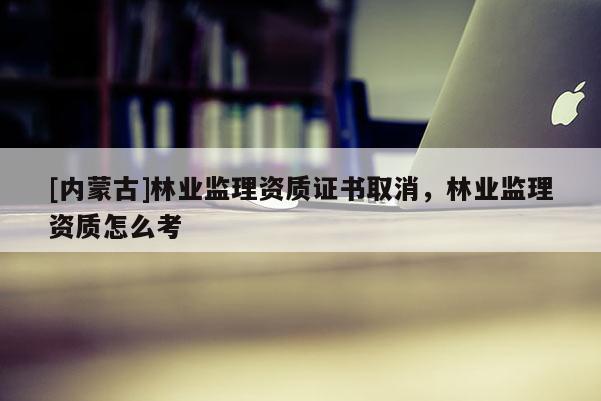 [內蒙古]林業(yè)監(jiān)理資質證書取消，林業(yè)監(jiān)理資質怎么考