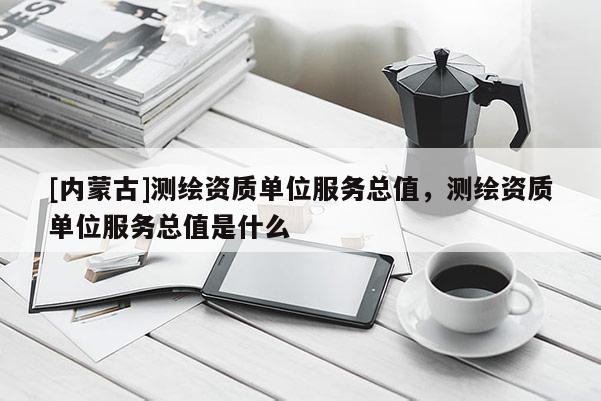 [內(nèi)蒙古]測繪資質(zhì)單位服務(wù)總值，測繪資質(zhì)單位服務(wù)總值是什么