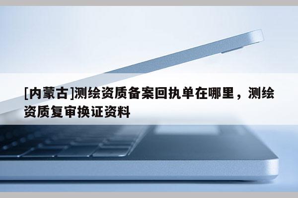 [內(nèi)蒙古]測繪資質(zhì)備案回執(zhí)單在哪里，測繪資質(zhì)復(fù)審換證資料