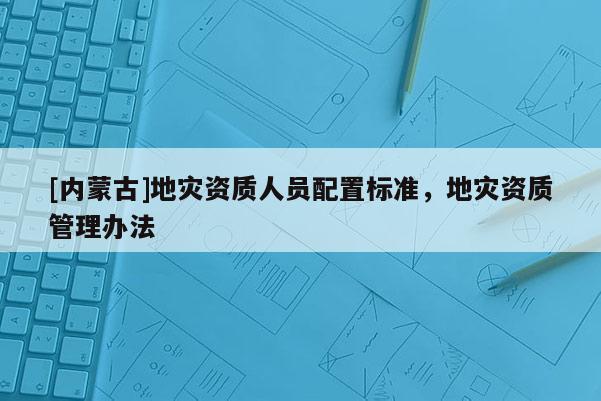 [內(nèi)蒙古]地災資質(zhì)人員配置標準，地災資質(zhì)管理辦法