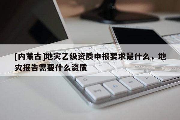[內(nèi)蒙古]地災(zāi)乙級(jí)資質(zhì)申報(bào)要求是什么，地災(zāi)報(bào)告需要什么資質(zhì)