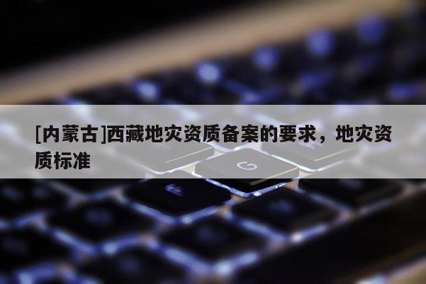 [內(nèi)蒙古]西藏地災(zāi)資質(zhì)備案的要求，地災(zāi)資質(zhì)標(biāo)準(zhǔn)