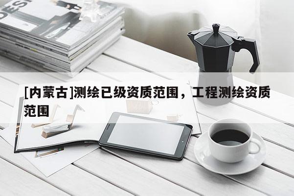 [內(nèi)蒙古]測繪已級資質范圍，工程測繪資質范圍