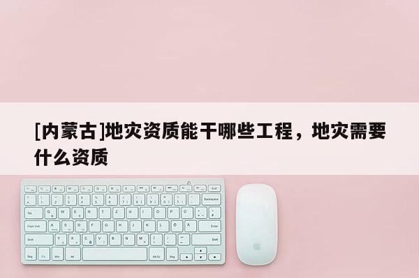 [內(nèi)蒙古]地災(zāi)資質(zhì)能干哪些工程，地災(zāi)需要什么資質(zhì)