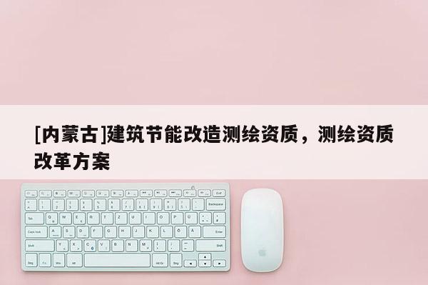 [內(nèi)蒙古]建筑節(jié)能改造測繪資質(zhì)，測繪資質(zhì)改革方案