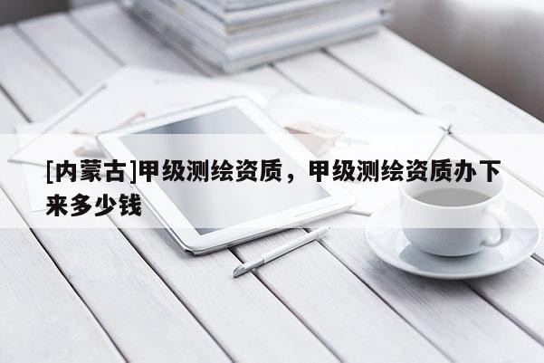 [內(nèi)蒙古]甲級(jí)測繪資質(zhì)，甲級(jí)測繪資質(zhì)辦下來多少錢