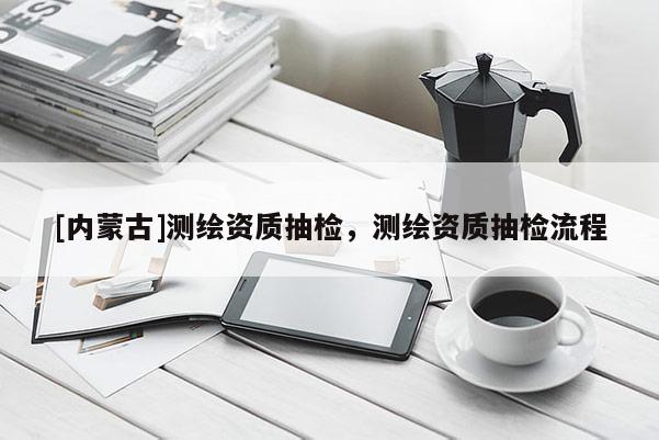 [內(nèi)蒙古]測(cè)繪資質(zhì)抽檢，測(cè)繪資質(zhì)抽檢流程