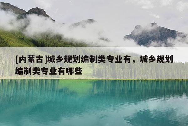 [內(nèi)蒙古]城鄉(xiāng)規(guī)劃編制類專業(yè)有，城鄉(xiāng)規(guī)劃編制類專業(yè)有哪些