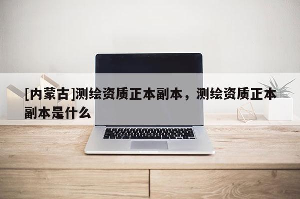 [內(nèi)蒙古]測繪資質(zhì)正本副本，測繪資質(zhì)正本副本是什么