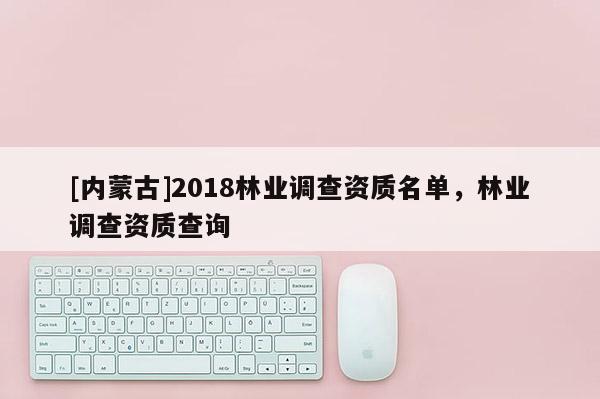 [內(nèi)蒙古]2018林業(yè)調(diào)查資質(zhì)名單，林業(yè)調(diào)查資質(zhì)查詢
