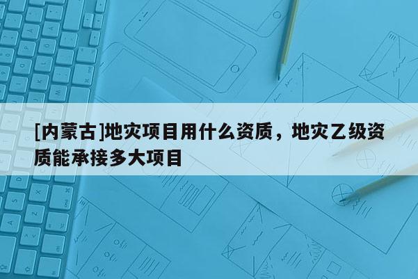 [內(nèi)蒙古]地災項目用什么資質(zhì)，地災乙級資質(zhì)能承接多大項目